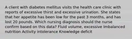 A client with diabetes mellitus visits the health care clinic with reports of excessive thirst and excessive urination. She states that her appetite has been low for the past 3 months, and has lost 20 pounds. Which nursing diagnosis should the nurse confirm based on this data? Fluid volume, excessive Imbalanced nutrition Activity intolerance Knowledge deficit