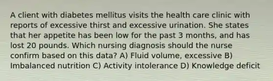 A client with diabetes mellitus visits the health care clinic with reports of excessive thirst and excessive urination. She states that her appetite has been low for the past 3 months, and has lost 20 pounds. Which nursing diagnosis should the nurse confirm based on this data? A) Fluid volume, excessive B) Imbalanced nutrition C) Activity intolerance D) Knowledge deficit