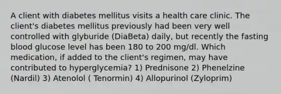 A client with diabetes mellitus visits a health care clinic. The client's diabetes mellitus previously had been very well controlled with glyburide (DiaBeta) daily, but recently the fasting blood glucose level has been 180 to 200 mg/dl. Which medication, if added to the client's regimen, may have contributed to hyperglycemia? 1) Prednisone 2) Phenelzine (Nardil) 3) Atenolol ( Tenormin) 4) Allopurinol (Zyloprim)