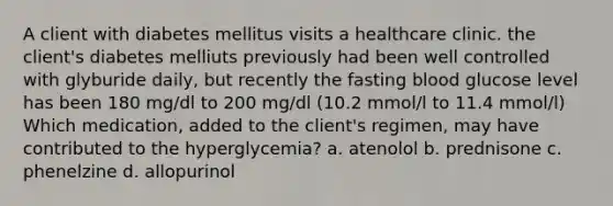 A client with diabetes mellitus visits a healthcare clinic. the client's diabetes melliuts previously had been well controlled with glyburide daily, but recently the fasting blood glucose level has been 180 mg/dl to 200 mg/dl (10.2 mmol/l to 11.4 mmol/l) Which medication, added to the client's regimen, may have contributed to the hyperglycemia? a. atenolol b. prednisone c. phenelzine d. allopurinol