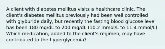 A client with diabetes mellitus visits a healthcare clinic. The client's diabetes mellitus previously had been well controlled with glyburide daily, but recently the fasting blood glucose level has been 180 mg/dL to 200 mg/dL (10.2 mmol/L to 11.4 mmol/L). Which medication, added to the client's regimen, may have contributed to the hyperglycemia?