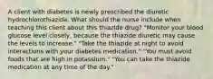 A client with diabetes is newly prescribed the diuretic hydrochlorothiazide. What should the nurse include when teaching this client about this thiazide drug? "Monitor your blood glucose level closely, because the thiazide diuretic may cause the levels to increase." "Take the thiazide at night to avoid interactions with your diabetes medication." "You must avoid foods that are high in potassium." "You can take the thiazide medication at any time of the day."