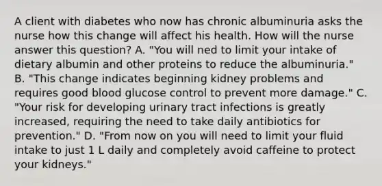 A client with diabetes who now has chronic albuminuria asks the nurse how this change will affect his health. How will the nurse answer this question? A. "You will ned to limit your intake of dietary albumin and other proteins to reduce the albuminuria." B. "This change indicates beginning kidney problems and requires good blood glucose control to prevent more damage." C. "Your risk for developing urinary tract infections is greatly increased, requiring the need to take daily antibiotics for prevention." D. "From now on you will need to limit your fluid intake to just 1 L daily and completely avoid caffeine to protect your kidneys."