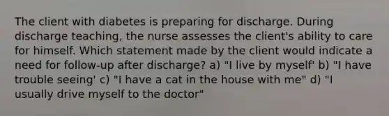 The client with diabetes is preparing for discharge. During discharge teaching, the nurse assesses the client's ability to care for himself. Which statement made by the client would indicate a need for follow-up after discharge? a) "I live by myself' b) "I have trouble seeing' c) "I have a cat in the house with me" d) "I usually drive myself to the doctor"