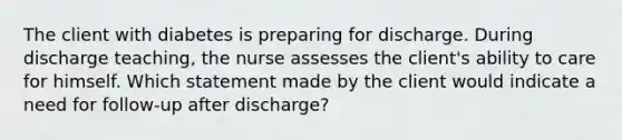 The client with diabetes is preparing for discharge. During discharge teaching, the nurse assesses the client's ability to care for himself. Which statement made by the client would indicate a need for follow-up after discharge?