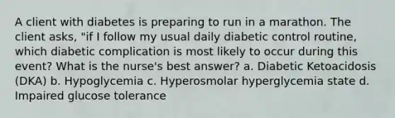 A client with diabetes is preparing to run in a marathon. The client asks, "if I follow my usual daily diabetic control routine, which diabetic complication is most likely to occur during this event? What is the nurse's best answer? a. Diabetic Ketoacidosis (DKA) b. Hypoglycemia c. Hyperosmolar hyperglycemia state d. Impaired glucose tolerance