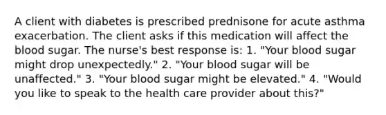 A client with diabetes is prescribed prednisone for acute asthma exacerbation. The client asks if this medication will affect the blood sugar. The nurse's best response is: 1. "Your blood sugar might drop unexpectedly." 2. "Your blood sugar will be unaffected." 3. "Your blood sugar might be elevated." 4. "Would you like to speak to the health care provider about this?"