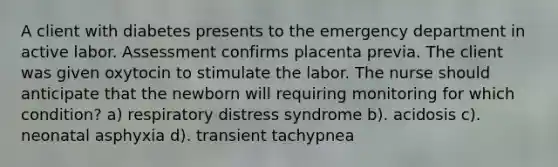 A client with diabetes presents to the emergency department in active labor. Assessment confirms placenta previa. The client was given oxytocin to stimulate the labor. The nurse should anticipate that the newborn will requiring monitoring for which condition? a) respiratory distress syndrome b). acidosis c). neonatal asphyxia d). transient tachypnea