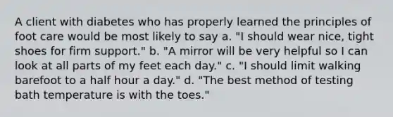 A client with diabetes who has properly learned the principles of foot care would be most likely to say a. "I should wear nice, tight shoes for firm support." b. "A mirror will be very helpful so I can look at all parts of my feet each day." c. "I should limit walking barefoot to a half hour a day." d. "The best method of testing bath temperature is with the toes."