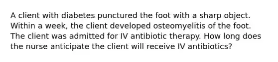 A client with diabetes punctured the foot with a sharp object. Within a week, the client developed osteomyelitis of the foot. The client was admitted for IV antibiotic therapy. How long does the nurse anticipate the client will receive IV antibiotics?