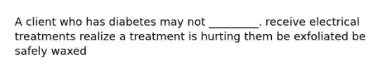 A client who has diabetes may not _________. receive electrical treatments realize a treatment is hurting them be exfoliated be safely waxed