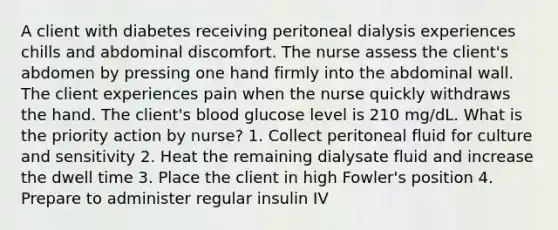 A client with diabetes receiving peritoneal dialysis experiences chills and abdominal discomfort. The nurse assess the client's abdomen by pressing one hand firmly into the abdominal wall. The client experiences pain when the nurse quickly withdraws the hand. The client's blood glucose level is 210 mg/dL. What is the priority action by nurse? 1. Collect peritoneal fluid for culture and sensitivity 2. Heat the remaining dialysate fluid and increase the dwell time 3. Place the client in high Fowler's position 4. Prepare to administer regular insulin IV