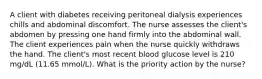 A client with diabetes receiving peritoneal dialysis experiences chills and abdominal discomfort. The nurse assesses the client's abdomen by pressing one hand firmly into the abdominal wall. The client experiences pain when the nurse quickly withdraws the hand. The client's most recent blood glucose level is 210 mg/dL (11.65 mmol/L). What is the priority action by the nurse?