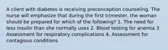 A client with diabetes is receiving preconception counseling. The nurse will emphasize that during the first trimester, the woman should be prepared for which of the following? 1. The need for less insulin than she normally uses 2. Blood testing for anemia 3. Assessment for respiratory complications 4. Assessment for contagious conditions