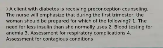 ) A client with diabetes is receiving preconception counseling. The nurse will emphasize that during the first trimester, the woman should be prepared for which of the following? 1. The need for less insulin than she normally uses 2. Blood testing for anemia 3. Assessment for respiratory complications 4. Assessment for contagious conditions