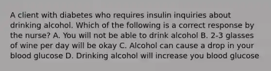 A client with diabetes who requires insulin inquiries about drinking alcohol. Which of the following is a correct response by the nurse? A. You will not be able to drink alcohol B. 2-3 glasses of wine per day will be okay C. Alcohol can cause a drop in your blood glucose D. Drinking alcohol will increase you blood glucose