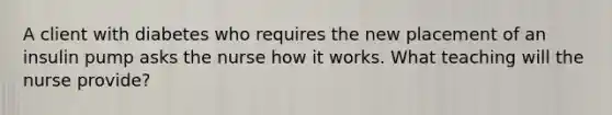 A client with diabetes who requires the new placement of an insulin pump asks the nurse how it works. What teaching will the nurse provide?