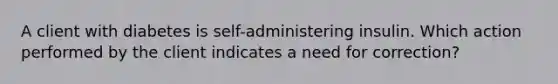 A client with diabetes is self-administering insulin. Which action performed by the client indicates a need for correction?