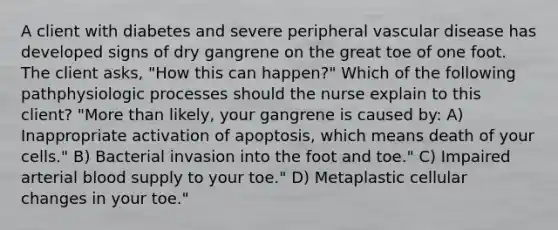 A client with diabetes and severe peripheral vascular disease has developed signs of dry gangrene on the great toe of one foot. The client asks, "How this can happen?" Which of the following pathphysiologic processes should the nurse explain to this client? "More than likely, your gangrene is caused by: A) Inappropriate activation of apoptosis, which means death of your cells." B) Bacterial invasion into the foot and toe." C) Impaired arterial blood supply to your toe." D) Metaplastic cellular changes in your toe."