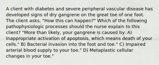 A client with diabetes and severe peripheral vascular disease has developed signs of dry gangrene on the great toe of one foot. The client asks, "How this can happen?" Which of the following pathophysiologic processes should the nurse explain to this client? "More than likely, your gangrene is caused by: A) Inappropriate activation of apoptosis, which means death of your cells." B) Bacterial invasion into the foot and toe." C) Impaired arterial blood supply to your toe." D) Metaplastic cellular changes in your toe."