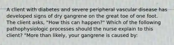 A client with diabetes and severe peripheral vascular disease has developed signs of dry gangrene on the great toe of one foot. The client asks, "How this can happen?" Which of the following pathophysiologic processes should the nurse explain to this client? "<a href='https://www.questionai.com/knowledge/keWHlEPx42-more-than' class='anchor-knowledge'>more than</a> likely, your gangrene is caused by: