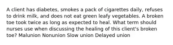 A client has diabetes, smokes a pack of cigarettes daily, refuses to drink milk, and does not eat green leafy vegetables. A broken toe took twice as long as expected to heal. What term should nurses use when discussing the healing of this client's broken toe? Malunion Nonunion Slow union Delayed union