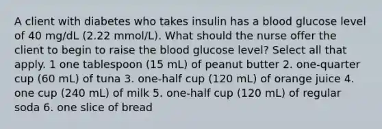 A client with diabetes who takes insulin has a blood glucose level of 40 mg/dL (2.22 mmol/L). What should the nurse offer the client to begin to raise the blood glucose level? Select all that apply. 1 one tablespoon (15 mL) of peanut butter 2. one-quarter cup (60 mL) of tuna 3. one-half cup (120 mL) of orange juice 4. one cup (240 mL) of milk 5. one-half cup (120 mL) of regular soda 6. one slice of bread