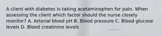 A client with diabetes is taking acetaminophen for pain. When assessing the client which factor should the nurse closely monitor? A. Arterial blood pH B. Blood pressure C. Blood glucose levels D. Blood creatinine levels