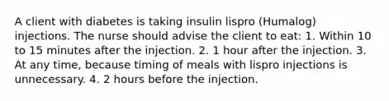 A client with diabetes is taking insulin lispro (Humalog) injections. The nurse should advise the client to eat: 1. Within 10 to 15 minutes after the injection. 2. 1 hour after the injection. 3. At any time, because timing of meals with lispro injections is unnecessary. 4. 2 hours before the injection.