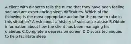 A client with diabetes tells the nurse that they have been feeling sad and are experiencing sleep difficulties. Which of the following is the most appropriate action for the nurse to take in this situation? A.Ask about a history of substance abuse B.Obtain information about how the client has been managing his diabetes C.Complete a depression screen D.Discuss techniques to help facilitate sleep