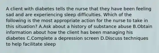 A client with diabetes tells the nurse that they have been feeling sad and are experiencing sleep difficulties. Which of the following is the most appropriate action for the nurse to take in this situation? A.Ask about a history of substance abuse B.Obtain information about how the client has been managing his diabetes C.Complete a depression screen D.Discuss techniques to help facilitate sleep