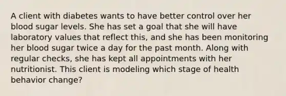 A client with diabetes wants to have better control over her blood sugar levels. She has set a goal that she will have laboratory values that reflect this, and she has been monitoring her blood sugar twice a day for the past month. Along with regular checks, she has kept all appointments with her nutritionist. This client is modeling which stage of health behavior change?