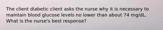 The client diabetic client asks the nurse why it is necessary to maintain blood glucose levels no lower than about 74 mg/dL. What is the nurse's best response?