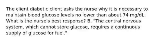 The client diabetic client asks the nurse why it is necessary to maintain blood glucose levels no lower than about 74 mg/dL. What is the nurse's best response? B. "The central <a href='https://www.questionai.com/knowledge/kThdVqrsqy-nervous-system' class='anchor-knowledge'>nervous system</a>, which cannot store glucose, requires a continuous supply of glucose for fuel."