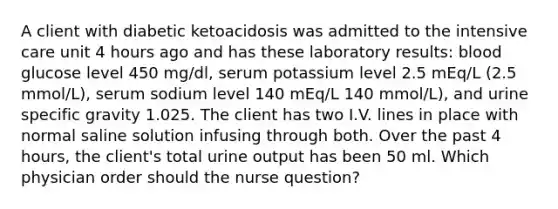 A client with diabetic ketoacidosis was admitted to the intensive care unit 4 hours ago and has these laboratory results: blood glucose level 450 mg/dl, serum potassium level 2.5 mEq/L (2.5 mmol/L), serum sodium level 140 mEq/L 140 mmol/L), and urine specific gravity 1.025. The client has two I.V. lines in place with normal saline solution infusing through both. Over the past 4 hours, the client's total urine output has been 50 ml. Which physician order should the nurse question?