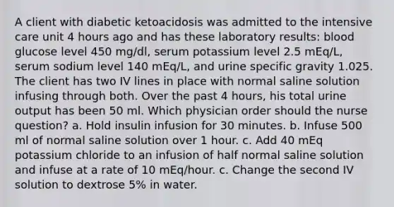 A client with diabetic ketoacidosis was admitted to the intensive care unit 4 hours ago and has these laboratory results: blood glucose level 450 mg/dl, serum potassium level 2.5 mEq/L, serum sodium level 140 mEq/L, and urine specific gravity 1.025. The client has two IV lines in place with normal saline solution infusing through both. Over the past 4 hours, his total urine output has been 50 ml. Which physician order should the nurse question? a. Hold insulin infusion for 30 minutes. b. Infuse 500 ml of normal saline solution over 1 hour. c. Add 40 mEq potassium chloride to an infusion of half normal saline solution and infuse at a rate of 10 mEq/hour. c. Change the second IV solution to dextrose 5% in water.