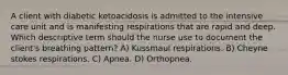 A client with diabetic ketoacidosis is admitted to the intensive care unit and is manifesting respirations that are rapid and deep. Which descriptive term should the nurse use to document the client's breathing pattern? A) Kussmaul respirations. B) Cheyne stokes respirations. C) Apnea. D) Orthopnea.