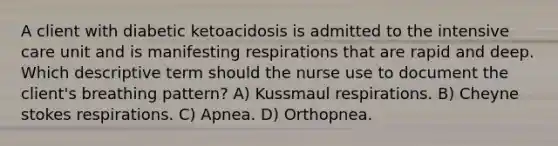 A client with diabetic ketoacidosis is admitted to the intensive care unit and is manifesting respirations that are rapid and deep. Which descriptive term should the nurse use to document the client's breathing pattern? A) Kussmaul respirations. B) Cheyne stokes respirations. C) Apnea. D) Orthopnea.