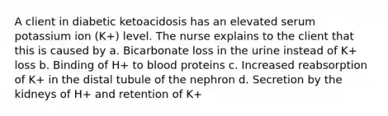 A client in diabetic ketoacidosis has an elevated serum potassium ion (K+) level. The nurse explains to the client that this is caused by a. Bicarbonate loss in the urine instead of K+ loss b. Binding of H+ to blood proteins c. Increased reabsorption of K+ in the distal tubule of the nephron d. Secretion by the kidneys of H+ and retention of K+