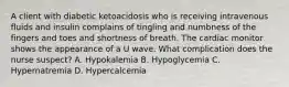 A client with diabetic ketoacidosis who is receiving intravenous fluids and insulin complains of tingling and numbness of the fingers and toes and shortness of breath. The cardiac monitor shows the appearance of a U wave. What complication does the nurse suspect? A. Hypokalemia B. Hypoglycemia C. Hypernatremia D. Hypercalcemia