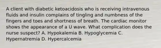 A client with diabetic ketoacidosis who is receiving intravenous fluids and insulin complains of tingling and numbness of the fingers and toes and shortness of breath. The cardiac monitor shows the appearance of a U wave. What complication does the nurse suspect? A. Hypokalemia B. Hypoglycemia C. Hypernatremia D. Hypercalcemia