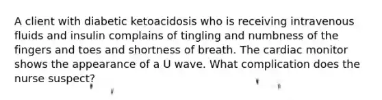 A client with diabetic ketoacidosis who is receiving intravenous fluids and insulin complains of tingling and numbness of the fingers and toes and shortness of breath. The cardiac monitor shows the appearance of a U wave. What complication does the nurse suspect?