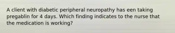 A client with diabetic peripheral neuropathy has een taking pregablin for 4 days. Which finding indicates to the nurse that the medication is working?