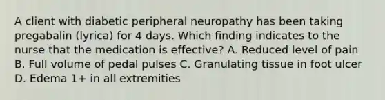 A client with diabetic peripheral neuropathy has been taking pregabalin (lyrica) for 4 days. Which finding indicates to the nurse that the medication is effective? A. Reduced level of pain B. Full volume of pedal pulses C. Granulating tissue in foot ulcer D. Edema 1+ in all extremities