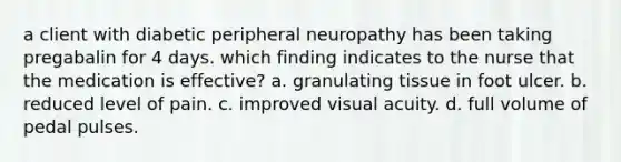 a client with diabetic peripheral neuropathy has been taking pregabalin for 4 days. which finding indicates to the nurse that the medication is effective? a. granulating tissue in foot ulcer. b. reduced level of pain. c. improved visual acuity. d. full volume of pedal pulses.