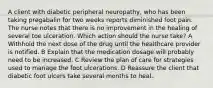 A client with diabetic peripheral neuropathy, who has been taking pregabalin for two weeks reports diminished foot pain. The nurse notes that there is no improvement in the healing of several toe ulceration. Which action should the nurse take? A Withhold the next dose of the drug until the healthcare provider is notified. B Explain that the medication dosage will probably need to be increased. C Review the plan of care for strategies used to manage the foot ulcerations. D Reassure the client that diabetic foot ulcers take several months to heal.