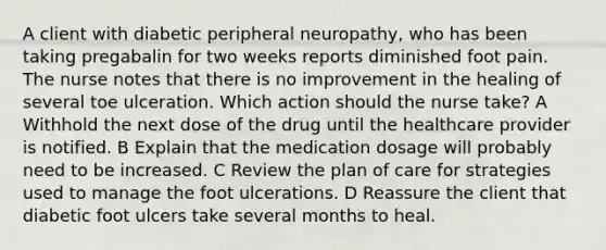 A client with diabetic peripheral neuropathy, who has been taking pregabalin for two weeks reports diminished foot pain. The nurse notes that there is no improvement in the healing of several toe ulceration. Which action should the nurse take? A Withhold the next dose of the drug until the healthcare provider is notified. B Explain that the medication dosage will probably need to be increased. C Review the plan of care for strategies used to manage the foot ulcerations. D Reassure the client that diabetic foot ulcers take several months to heal.