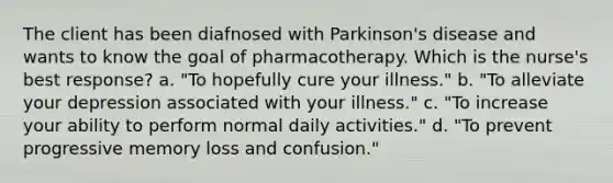 The client has been diafnosed with Parkinson's disease and wants to know the goal of pharmacotherapy. Which is the nurse's best response? a. "To hopefully cure your illness." b. "To alleviate your depression associated with your illness." c. "To increase your ability to perform normal daily activities." d. "To prevent progressive memory loss and confusion."