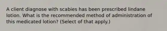 A client diagnose with scabies has been prescribed lindane lotion. What is the recommended method of administration of this medicated lotion? (Select of that apply.)