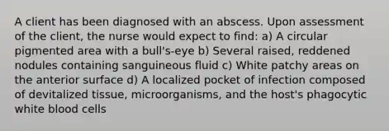 A client has been diagnosed with an abscess. Upon assessment of the client, the nurse would expect to find: a) A circular pigmented area with a bull's-eye b) Several raised, reddened nodules containing sanguineous fluid c) White patchy areas on the anterior surface d) A localized pocket of infection composed of devitalized tissue, microorganisms, and the host's phagocytic white blood cells